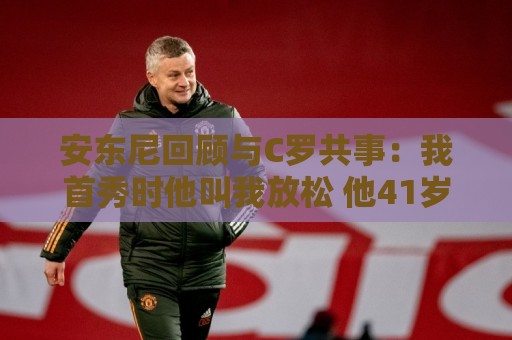 安东尼回顾与C罗共事:我首秀时他叫我放松 他41岁身体像27岁 安东尼回顾与C罗共事:我首秀时他叫我放松 他41岁身体像27岁