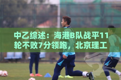 中乙综述:海港B队战平11轮不败7分领跑,北京理工补赛不敌山西 中乙综述:海港B队战平11轮不败7分领跑,北京理工补赛不敌山西