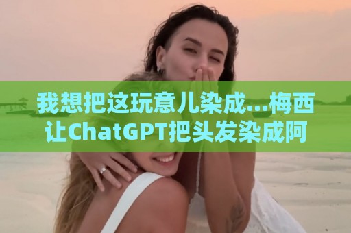 我想把这玩意儿染成...梅西让ChatGPT把头发染成阿根廷队的配色