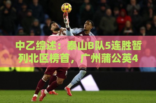中乙综述：泰山B队5连胜暂列北区榜首，广州蒲公英4连胜遭终结