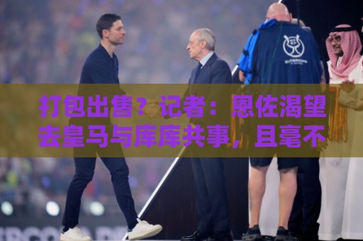打包出售?记者:恩佐渴望去皇马与库库共事,且毫不掩饰想离队 打包出售?记者:恩佐渴望去皇马与库库共事,且毫不掩饰想离队
